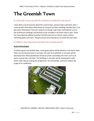 ENBE | Final Project|Part A – Report| The BetterLivable TownRepresentation
LIEW POH KA | 0320424 | MS IDA | FNBE AUGUST 2014 | Taylor’s University
14 | P a g e
The Greenish Town
6.1 how did I came up with the solution to create this new town?
I have done a lot of research about the ancient town, present town and future town. I
came up with some ideas while doing my research on those buildings. Besides that, I can
get some informations from the research on Xitang, Cape Town and Portland such as
the architecture buildings and features to be included in my future town’s plan. There
are many ideas by adding recreation facilities too such as resorts, sports centres,
swimming pools and more. The grid system also inspired me to create this new town.
6.2 What is the important characteristics and elements?
Green technologies
To build a green and healthy town, many green plants will be planted in my future town.
There are also bicycle lanes in my town, the rate of air pollution in my town will be
decreased also. Many plantations will be occurred surrounding the town such as oil
palm, coconut tree and more. The buildings in my town will be having green roofs.
Green roofs help to cooling the temperature of surroundings and hence reduce the
usage of air conditioner.
 