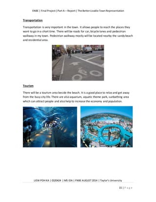 ENBE | Final Project|Part A – Report| The BetterLivable TownRepresentation
LIEW POH KA | 0320424 | MS IDA | FNBE AUGUST 2014 | Taylor’s University
15 | P a g e
Transportation
Transportation is very important in the town. It allows people to reach the places they
want to go in a short time. There will be roads for car, bicycle lanes and pedestrian
walkway in my town. Pedestrian walkway mostly will be located nearby the sandy beach
and residential area.
Tourism
There will be a tourism area beside the beach. It is a good place to relax and get away
from the busy city life. There are also aquarium, aquatic theme park, sunbathing area
which can attract people and also help to increase the economy and population.
 