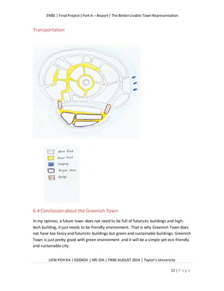 ENBE | Final Project|Part A – Report| The BetterLivable TownRepresentation
LIEW POH KA | 0320424 | MS IDA | FNBE AUGUST 2014 | Taylor’s University
17 | P a g e
Transportation
6.4 Conclusion about the Greenish Town
In my opinion, a future town does not need to be full of futuristic buildings and high-
tech building, it just needs to be friendly environment. That is why Greenish Town does
not have too fancy and futuristic buildings but green and sustainable buildings. Greenish
Town is just pretty good with green environment and it will be a simple yet eco-friendly
and sustainable city.
 
