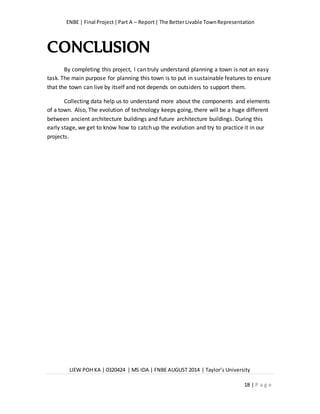 ENBE | Final Project|Part A – Report| The BetterLivable TownRepresentation
LIEW POH KA | 0320424 | MS IDA | FNBE AUGUST 2014 | Taylor’s University
18 | P a g e
CONCLUSION
By completing this project, I can truly understand planning a town is not an easy
task. The main purpose for planning this town is to put in sustainable features to ensure
that the town can live by itself and not depends on outsiders to support them.
Collecting data help us to understand more about the components and elements
of a town. Also, The evolution of technology keeps going, there will be a huge different
between ancient architecture buildings and future architecture buildings. During this
early stage, we get to know how to catch up the evolution and try to practice it in our
projects.
 