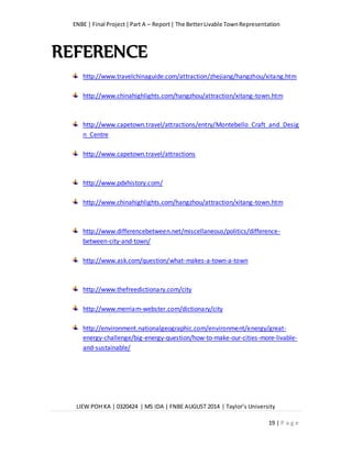ENBE | Final Project|Part A – Report| The BetterLivable TownRepresentation
LIEW POH KA | 0320424 | MS IDA | FNBE AUGUST 2014 | Taylor’s University
19 | P a g e
REFERENCE
http://www.travelchinaguide.com/attraction/zhejiang/hangzhou/xitang.htm
http://www.chinahighlights.com/hangzhou/attraction/xitang-town.htm
http://www.capetown.travel/attractions/entry/Montebello_Craft_and_Desig
n_Centre
http://www.capetown.travel/attractions
http://www.pdxhistory.com/
http://www.chinahighlights.com/hangzhou/attraction/xitang-town.htm
http://www.differencebetween.net/miscellaneous/politics/difference-
between-city-and-town/
http://www.ask.com/question/what-makes-a-town-a-town
http://www.thefreedictionary.com/city
http://www.merriam-webster.com/dictionary/city
http://environment.nationalgeographic.com/environment/energy/great-
energy-challenge/big-energy-question/how-to-make-our-cities-more-livable-
and-sustainable/
 