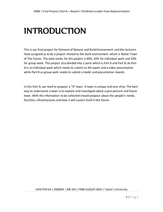 ENBE | Final Project|Part A – Report| The BetterLivable TownRepresentation
LIEW POH KA | 0320424 | MS IDA | FNBE AUGUST 2014 | Taylor’s University
3 | P a g e
INTRODUCTION
This is our final project for Element of Natural and Build Environment and the lecturers
have assigned us to do a project related to the build environment which is Better Town
of The Future. The total marks for this project is 40%, 20% for individual work and 20%
for group work. This project also divided into 2 parts which is Part A and Part B. As Part
A is an individual work which needs to submit an A4 report and a video presentation
while Part B as group work needs to submit a model and presentation boards.
In this Part A, we need to propose a “X” town. A town is unique and very alive. The best
way to understand a town is to explore and investigate about a past present and future
town. With the information to be collected should propose about the people’s needs,
facilities, infrastructures and how it will sustain itself in the future.
 