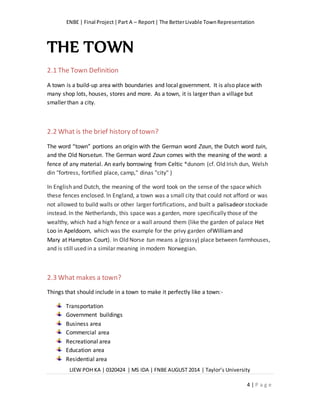 ENBE | Final Project|Part A – Report| The BetterLivable TownRepresentation
LIEW POH KA | 0320424 | MS IDA | FNBE AUGUST 2014 | Taylor’s University
4 | P a g e
THE TOWN
2.1 The Town Definition
A town is a build-up area with boundaries and local government. It is also place with
many shop lots, houses, stores and more. As a town, it is larger than a village but
smaller than a city.
2.2 What is the brief history of town?
The word “town” portions an origin with the German word Zaun, the Dutch word tuin,
and the Old Norsetun. The German word Zaun comes with the meaning of the word: a
fence of any material. An early borrowing from Celtic *dunom (cf. Old Irish dun, Welsh
din "fortress, fortified place, camp," dinas "city" )
In English and Dutch, the meaning of the word took on the sense of the space which
these fences enclosed. In England, a town was a small city that could not afford or was
not allowed to build walls or other larger fortifications, and built a palisadeor stockade
instead. In the Netherlands, this space was a garden, more specifically those of the
wealthy, which had a high fence or a wall around them (like the garden of palace Het
Loo in Apeldoorn, which was the example for the privy garden ofWilliamand
Mary at Hampton Court). In Old Norse tun means a (grassy) place between farmhouses,
and is still used in a similar meaning in modern Norwegian.
2.3 What makes a town?
Things that should include in a town to make it perfectly like a town:-
Transportation
Government buildings
Business area
Commercial area
Recreational area
Education area
Residential area
 