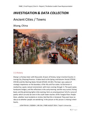 ENBE | Final Project|Part A – Report| The BetterLivable TownRepresentation
LIEW POH KA | 0320424 | MS IDA | FNBE AUGUST 2014 | Taylor’s University
6 | P a g e
INVESTIGATION & DATA COLLECTION
Ancient Cities / Towns
Xitang, China
3.1 History
Xitang is a famous town with thousands of years of history, lying in Jiashan Country in
Jiaxing City, Zhejiang Province. It dates back to the Spring and Autumn Period (770 BC-
476 BC) and the Warring States Period (476 BC-221 BC). The town was a place of
strategic importance on the boundary of the Wu and Yue states. Its flat terrain is
marked by a quiet, natural environment with rivers running through it. The quiet water,
handsome bridges, and the reflections in the early morning and the rosy sunset, fishing
boats and the glistening lights in the evening, form an amazing picture full of a sense of
poetry which can only be seen in the south lower reaches of the Yangtze River. People
there, whether local residents or visitors, feel that this is fairyland. They even have no
idea as to whether people are wondering in the picture or the picture is moving in their
hearts.
 