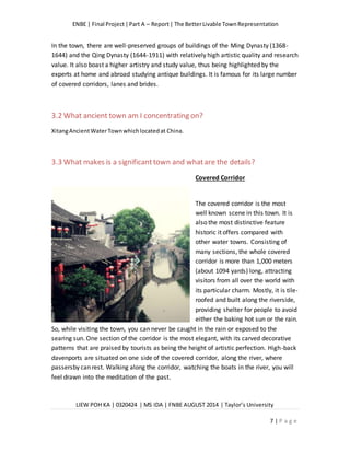 ENBE | Final Project|Part A – Report| The BetterLivable TownRepresentation
LIEW POH KA | 0320424 | MS IDA | FNBE AUGUST 2014 | Taylor’s University
7 | P a g e
In the town, there are well-preserved groups of buildings of the Ming Dynasty (1368-
1644) and the Qing Dynasty (1644-1911) with relatively high artistic quality and research
value. It also boast a higher artistry and study value, thus being highlighted by the
experts at home and abroad studying antique buildings. It is famous for its large number
of covered corridors, lanes and brides.
3.2 What ancient town am I concentrating on?
XitangAncientWaterTownwhichlocatedat China.
3.3 What makes is a significant town and whatare the details?
Covered Corridor
The covered corridor is the most
well known scene in this town. It is
also the most distinctive feature
historic it offers compared with
other water towns. Consisting of
many sections, the whole covered
corridor is more than 1,000 meters
(about 1094 yards) long, attracting
visitors from all over the world with
its particular charm. Mostly, it is tile-
roofed and built along the riverside,
providing shelter for people to avoid
either the baking hot sun or the rain.
So, while visiting the town, you can never be caught in the rain or exposed to the
searing sun. One section of the corridor is the most elegant, with its carved decorative
patterns that are praised by tourists as being the height of artistic perfection. High-back
davenports are situated on one side of the covered corridor, along the river, where
passersby can rest. Walking along the corridor, watching the boats in the river, you will
feel drawn into the meditation of the past.
 
