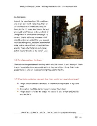 ENBE | Final Project|Part A – Report| The BetterLivable TownRepresentation
LIEW POH KA | 0320424 | MS IDA | FNBE AUGUST 2014 | Taylor’s University
8 | P a g e
Ancient Lanes
In total, the town has about 122 small lanes,
and all are paved with stone slats. There are
also hundreds-years-old houses along the
lanes. Of the 122 lanes, Shipi Lane is the best
preserved which located on the west side of
Zhongfu Hall on West Street with length 68
meters, 1 meter wide and narrowest point
with 80 centimeters wide.Shipi Lane is paved
with 166 stone planks, each only 3 centimeters
thick, making them difficult to be chisel from
granite. This is why the lane is called Shipi
(which means “the skin of the stone”) Lane.
3.4 Conclusion about the town
There are the bridges between buildings which allocate citizens to pass through it. There
is also a beautiful scenery with combination of river and bridges. Xitang Town looks
peaceful and people can also experiencing the peaceful life of it.
3.5 What information or element that I can use to my new futuretown?
I might be consider about the boats as one of my transportation in my future
town
Green plant should be planted more in my new future town
I might be also consider the bridges for citizens to pass by from one place to
another place
 