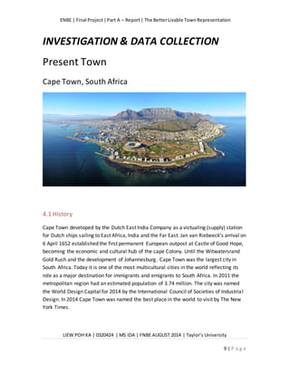 ENBE | Final Project|Part A – Report| The BetterLivable TownRepresentation
LIEW POH KA | 0320424 | MS IDA | FNBE AUGUST 2014 | Taylor’s University
9 | P a g e
INVESTIGATION & DATA COLLECTION
Present Town
Cape Town, South Africa
4.1 History
Cape Town developed by the Dutch East India Company as a victualing (supply) station
for Dutch ships sailing to East Africa, India and the Far East. Jan van Riebeeck’s arrival on
6 April 1652 established the first permanent European outpost at Castle of Good Hope,
becoming the economic and cultural hub of the cape Colony. Until the Witwatersrand
Gold Rush and the development of Johannesburg. Cape Town was the largest city in
South Africa. Today it is one of the most multicultural cities in the world reflecting its
role as a major destination for immigrants and emigrants to South Africa. In 2011 the
metropolitan region had an estimated population of 3.74 million. The city was named
the World Design Capital for 2014 by the International Council of Societies of Industrial
Design. In 2014 Cape Town was named the best place in the world to visit by The New
York Times.
 