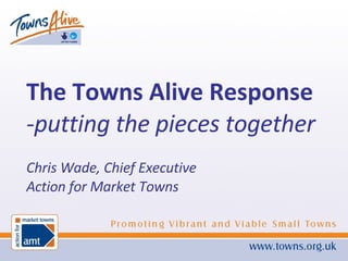 The Towns Alive Response -putting the pieces together Chris Wade, Chief Executive Action for Market Towns 
