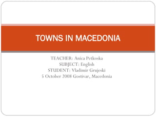 TEACHER: Anica Petkoska SUBJECT: English STUDENT: Vladimir Grujeski 5 October 2008 Gostivar, Macedonia TOWNS IN MACEDONIA 