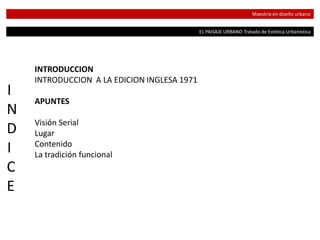 EL PAISAJE URBANO Tratado de Estética Urbanística
Maestría en diseño urbano
I
N
D
I
C
E
INTRODUCCION
INTRODUCCION A LA EDICION INGLESA 1971
APUNTES
Visión Serial
Lugar
Contenido
La tradición funcional
 