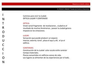 EL PAISAJE URBANO Tratado de Estética Urbanística
Maestría en diseño urbano
I
N
T
R
O
D
U
C
C
I
O
N
Caminos para vivir la ciudad.
OPTICA LUGAR Y CONTENIDO
OPTICA.
Visión serial fragmento de revelaciones , ciudad es el
resultado de muchos fenómenos , pasear la ciudad genera
impacto en las emociones.
LUGAR.
Sensación que puede producir un espacio
Interior, exterior, túnel , plaza el aquí y allí, el yo el
edificio.
CONTENIDO.
Construcción de la ciudad color escala estilo carácter
tiempo materiales.
Planos convertidos en edificios carece de vida.
Los lugares se alimentan de las experiencias por el todo.
 