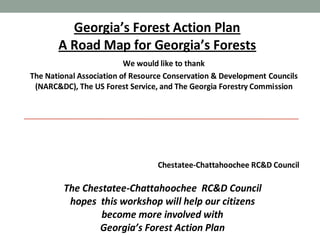 Georgia’s Forest Action Plan
A Road Map for Georgia’s Forests
We would like to thank
The National Association of Resource Conservation & Development Councils
(NARC&DC), The US Forest Service, and The Georgia Forestry Commission

Chestatee-Chattahoochee RC&D Council

The Chestatee-Chattahoochee RC&D Council
hopes this workshop will help our citizens
become more involved with
Georgia’s Forest Action Plan

 