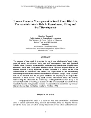 NATIONAL FORUM OF APPLIED EDUCATIONAL RESEARCH JOURNAL
                          VOLUME 20, NUMBER 3, 2007




Human Resource Management in Small Rural Districts:
 The Administrator’s Role in Recruitment, Hiring and
                 Staff Development


                                  Rhodena Townsell
                      Ph.D. Student in Educational Leadership
                    The Whitlowe R. Green College of Education
                            Prairie View A & M University
                                       Principal
                           Madisonville Elementary School
                 Madisonville Consolidated Independent School District
                                  Madisonville, Texas


                                      ABSTRACT

The purpose of this article is to review the rural area administrator’s role in the
areas of teacher recruitment, hiring and staff development. State and Regional
Policies reveal that these areas are chief among the concerns of rural school leaders
(Johnson, 2005). The rural school administrator’s role often requires him/her to
become involved in every aspect of a school’s functions. It is crucial for the rural
administrator to understand the culture and expectations of the surrounding
community in order to become successful in these endeavors (Helge, 1985). Teachers
new to the district need to be given assistance in adapting to the day-to-day
functions of their schools. They need specific information about the culture
surrounding the school and the community. Seeking individuals most likely to be
sold on the benefits of teaching in a rural school is recommended. Such individuals
usually have rural backgrounds, personal characteristics or educational experiences
that predispose them for life in a rural area (Collins, 1999).



                                 Purpose of the Article


       The purpose of this article is to review the rural area administrator’s role in the
areas of teacher recruitment, hiring and staff development. State and Regional Policies
reveal that these areas are chief among the concerns of rural school leaders (Johnson,


                                            1
 