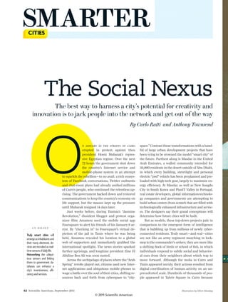 SMARTER

                       The Social Nexus
                The best way to harness a city’s potential for creativity and
        innovation is to jack people into the network and get out of the way
                                                                                            By Carlo Ratti and Anthony Townsend




                      O
                                                       N JANUARY 25 THE STREETS OF CAIRO
                                                       erupted in protest against then
                                                       president Hosni Mubarak’s repres-
                                                       sive Egyptian regime. Over the next
                                                       72 hours the government shut down
                                                       the country’s Internet service and
                                                       mobile-phone system in an attempt
                                        to squelch the rebellion—to no avail: a rich ecosys-
                                        tem of Facebook conversations, Twitter outbursts
                                        and chat-room plans had already uniﬁed millions
                                        of Cairo’s people, who continued the relentless up-
                                        rising. The government backed down and restored
                                        communications to keep the country’s economy on
                                                                                                    space.” Contrast those transformations with a hand-
                                                                                                    ful of large urban development projects that have
                                                                                                    been vying to be crowned the model “smart city” of
                                                                                                    the future. Furthest along is Masdar in the United
                                                                                                    Arab Emirates, a walled community intended for
                                                                                                    50,000 residents in the desert outside of Abu Dhabi,
                                                                                                    in which every building, streetlight and personal
                                                                                                    electric “pod” vehicle has been preplanned and pre-
                                                                                                    loaded with high-tech gear, largely to maximize en-
                                                                                                    ergy efficiency. At Masdar, as well as New Songdo
                                                                                                    City in South Korea and PlanIT Valley in Portugal,
                                                                                                    real estate developers, global information-technolo-
                                                                                                    gy companies and governments are attempting to
                                        life support, but the masses kept up the pressure           build urban centers from scratch that are ﬁlled with
                                        until Mubarak resigned 14 days later.                       technologically enhanced infrastructure and servic-
                                            Just weeks before, during Tunisia’s “Jasmine            es. The designers say their grand conceptions will
                                        Revolution,” dissident blogger and protest orga-            determine how future cities will be built.
                                        nizer Slim Amamou used the mobile social app                    But as models, these top-down projects pale in
                                        Foursquare to alert his friends of his January 6 ar-        comparison to the emergent form of intelligence
        IN BRIEF                        rest. By “checking in” to Foursquare’s virtual de-          that is bubbling up from millions of newly cyber-
  Truly   smart   cities   will         piction of the jail in Tunis where he was being             connected residents. Truly smart—and real—cities
  emerge  as  inhabitants  and          held, Amamou revealed his location to a global              are not like an army regiment marching in lock-
  their  many  electronic  de-          web of supporters and immediately grabbed the               step to the commander’s orders; they are more like
  vices  are  recruited  as  real-      international spotlight. The news stories sparked           a shifting ﬂock of birds or school of ﬁsh, in which
  time  sensors  of  daily  life.       further uprisings, and longtime president Zine El           individuals respond to subtle social and behavior-
  Networking   the   ubiqui-            Abidine Ben Ali was soon ousted.                            al cues from their neighbors about which way to
  tous   sensors   and   link   ing         Across the archipelago of places where the “Arab        move forward. Although the mobs in Cairo and
  them   to   government   da-
                                        Spring” revolts played out, citizens used new Inter-        Tunis appeared unruly, their actions resulted from
  tabases   can   enhance   a  
                                    -   net applications and ubiquitous mobile phones to            digital coordination of human activity on an un-
  ciency  and  services.                wage a battle over the soul of their cities, shifting re-   precedented scale. Hundreds of thousands of peo-
                                        sources back and forth from cyberspace to “city-            ple appeared in Tahrir Square in Cairo because


42 Scientiﬁc American, September 2011                                                                                            Illustration by Oliver Munday
                                                                 ©  2011  Scientific  A merican
 