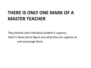 There is only one mark of a Master TeacherThey believe each individual student is a genius.And it’s there job to figure out what they are a genius at,and encourage them.