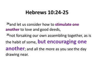 Hebrews 10:24-25 24and let us consider how to stimulate one another to love andgood deeds, 25not forsaking our own assembling together, as is the habit of some, but encouraging one another; and all the more as you seethe day drawing near.