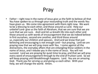 PrayFather – right now in the name of Jesus give us the faith to believe all that You have spoken to us through your resounding truth and the words You have given us.  We come into agreement with them right now.  We want to be a blessing to each other, and those around us Lord.  Help our unbelief Lord- give us the faith of Abraham, that we are sure that we are sure that we are sure.   And Lord let us breath life into each other and those around us with words of encouragement that we do indeed believe in first ourselves, second one another, and third those around us, especially our children and spouses.  And Lord we know that just believing and encouraging is not enough Lord – but praying.  Lord we are praying now that we will pray more with You.  I come against all the distractions, the everyday affairs that are entangling these soldiers in the name of Jesus, and I rebuke you in the name of Jesus.  You will not succeed.  Lord we are praying for quiet time to pray, and that we will pray every word of encouragement through to the end of fruition Lord.  So we will keep praying until Breakthrough happens.  Lord.  You are an amazing God.  Thank you for serving us and giving us each other.  With your help, we will change the world.  Amen.