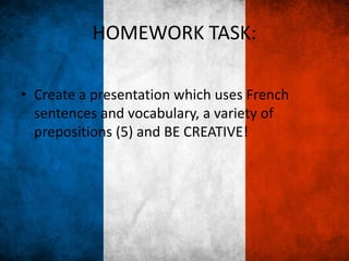 HOMEWORK TASK:
• Create a presentation which uses French
sentences and vocabulary, a variety of
prepositions (5) and BE CREATIVE!
 