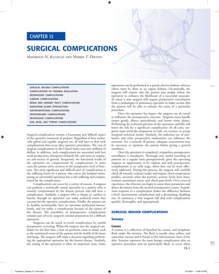 Chapter 13

           SurgiCal CompliCationS
           Mahmoud N. Kulaylat and Merril T. Dayton




                                                                                  operations can be performed in a purely elective fashion, whereas
              surgical wound complications
                                                                                  others must be done in an urgent fashion. Occasionally, the
              complications of thermal regulation                                 surgeon will require that the patient lose weight before the
              respiratory complications                                           operation to enhance the likelihood of a successful outcome.
              cardiac complications                                               At times, a wise surgeon will request preoperative consultation
              renal and urinary tract complications                               from a cardiologist or pulmonary specialist to make certain that
              endocrine gland dysfunction                                         the patient will be able to tolerate the stress of a particular
              gastrointestinal complications                                      procedure.
              hepatobiliary complications                                               Once the operation has begun, the surgeon can do much
              neurologic complications                                            to influence the postoperative outcome. Surgeons must handle
              ear, nose, and throat complications                                 tissues gently, dissect meticulously, and honor tissue planes.
                                                                                  Performing the technical portions of the operation carefully will
                                                                                  lower the risk for a significant complication. At all costs, sur­
                                                                                  geons must avoid the temptation to rush, cut corners, or accept
           Surgical complications remain a frustrating and difficult aspect       marginal technical results. Similarly, the judicious use of anti­
           of the operative treatment of patients. Regardless of how techni­      biotics and other preoperative medications can influence the
           cally gifted and capable surgeons are, all will have to deal with      outcome. For a seriously ill patient, adequate resuscitation may
           complications that occur after operative procedures. The cost of       be necessary to optimize the patient before giving a general
           surgical complications in the United States runs into millions of      anesthetic.
           dollars; in addition, such complications are associated with lost            Once the operation is completed, compulsive postoperative
           work productivity, disruption of family life, and stress to employ­    surveillance is mandatory. Thorough and careful rounding on
           ers and society in general. Frequently, the functional results of      patients on a regular basis postoperatively gives the operating
           the operation are compromised by complications; in some                surgeon an opportunity to be vigilant and seek postoperative
           cases the patient never recovers to the preoperative level of func­    complications at an early stage, when they can be most effec­
           tion. The most significant and difficult part of complications is      tively addressed. During this process, the surgeon will carefully
           the suffering borne by a patient who enters the hospital antici­       check all wounds, evaluate intake and output, check temperature
           pating an uneventful operation but is left suffering and compro­       profiles, ascertain what the patient’s activity levels have been,
           mised by the complication.                                             evaluate nutritional status, and check pain levels. Over years of
                 Complications can occur for a variety of reasons. A surgeon      experience, the clinician can begin to assess these parameters and
           can perform a technically sound operation in a patient who is          detect deviations from the normal postoperative course. Expedi­
           severely compromised by the disease process and still have a           tious response to a complication makes the difference between
           complication. Similarly, a surgeon who is sloppy or careless or        a brief, inconvenient complication and a devastating, disabling
           hurries through an operation can make technical errors that            one. In summary, a wise surgeon will deal with complications
           account for the operative complications. Finally, the patient can      quickly, thoroughly, and appropriately.
           be healthy nutritionally, have an operation performed meticu­
           lously, and yet suffer a complication because of the nature of
           the disease. The possibility of postoperative complications            Surgical Wound complicationS
           remains part of every surgeon’s mental preparation for a difficult
           operation.                                                             Seroma
                 Surgeons can do much to avoid complications by careful
           preoperative screening. When the surgeon sees the surgical can­        Causes
           didate for the first time, a host of questions come to mind, such      A seroma is a collection of liquefied fat, serum, and lymphatic
           as the nutritional status of the patient and the health of the heart   fluid under the incision. The fluid is usually clear, yellow, and
           and lungs. The surgeon will make a decision regarding perform­         somewhat viscous and is found in the subcutaneous layer of the
           ing the appropriate operation for the known disease. Similarly,        skin. Seromas represent the most benign complication after an
           the timing of the operation is often an important issue. Some          operative procedure and are particularly likely to occur when                        K2
                                                                                                                                              13-1




Townsend_Chapter 13_main.indd 1                                                                                                                6/10/2011 12:36:18 PM
 