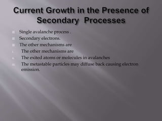  Single avalanche process .
 Secondary electrons.
 The other mechanisms are
i. The other mechanisms are
ii. The exited atoms or molecules in avalanches
iii. The metastable particles may diffuse back causing electron
emission.
 