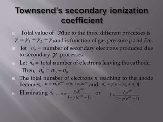  Total value of due to the three different processes is
and is function of gas pressure p and E/p.
 let number of secondary electrons produced due
to secondary processes
 Let total number of electrons leaving the cathode.
Then,
 The total number of electrons n reaching to the anode
becomes, and
 Eliminating , or

321  
'
0n

''
0n
'
00
''
0 nnn 
 d
enn ''
0
d
enn 
)( '
00  )]([ '
00
'
0 nnnn  
'
0n
)1(1
0

 d
d
e
en
n 

 )1(1
0

 d
d
e
eI
I 


 