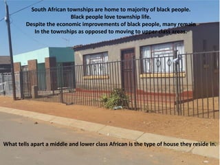 South African townships are home to majority of black people.
Black people love township life.
Despite the economic improvements of black people, many remain
In the townships as opposed to moving to upper class areas.
What tells apart a middle and lower class African is the type of house they reside in.
 
