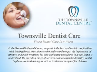 Townsville Dentist Care
At the Townsville Dental Center, we provide the best oral health care facilities
with leading dental practitioners who understand not just the importance of
effective and quick treatment but also explaining procedures in a way that it is
understood. We provide a range of services such as cosmetic dentistry, dental
implants, teeth whitening as well as treatments designed for children.
Finest Dental Care In a Warm
 