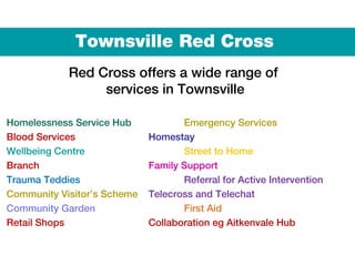 Townsville Red Cross
Red Cross offers a wide range of
services in Townsville
Homelessness Service Hub Emergency Services
Blood Services Homestay
Wellbeing Centre Street to Home
Branch Family Support
Trauma Teddies Referral for Active Intervention
Community Visitor’s Scheme Telecross and Telechat
Community Garden First Aid
Retail Shops Collaboration eg Aitkenvale Hub
 