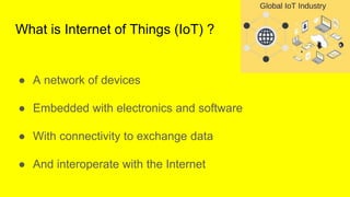 What is Internet of Things (IoT) ?
● A network of devices
● Embedded with electronics and software
● With connectivity to ...