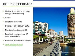 Victoria Bridge, Townsville, QLD, AUS
COURSE FEEDBACK
▸ Module: Introduction to Urban
Design + Placemaking
▸ Client:
▸ Location: Townsville
▸ Date: 27 – 28 February 2013
▸ Number of participants: 39
▸ Feedback received from 17
participants (44%)
▸ Facilitator: Andrew Hammonds
▸ www.placefocus.com
 