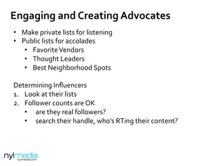 •  Make	
  private	
  lists	
  for	
  listening	
  
•  Public	
  lists	
  for	
  accolades	
  
•  Favorite	
  Vendors	
  
•  Thought	
  Leaders	
  
•  Best	
  Neighborhood	
  Spots	
  
	
  
Determining	
  Inﬂuencers	
  
1.  Look	
  at	
  their	
  lists	
  
2.  Follower	
  counts	
  are	
  OK	
  
•  are	
  they	
  real	
  followers?	
  
•  search	
  their	
  handle,	
  who’s	
  RTing	
  their	
  content?	
  
	
  
Engaging	
  and	
  Creating	
  Advocates	
  
 