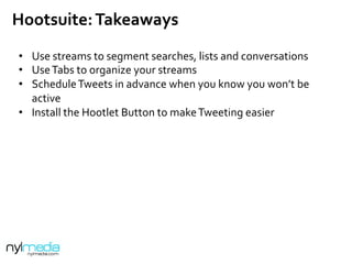 Hootsuite:	
  Takeaways	
  
	
  
	
  
•  Use	
  streams	
  to	
  segment	
  searches,	
  lists	
  and	
  conversations	
  
•  Use	
  Tabs	
  to	
  organize	
  your	
  streams	
  
•  Schedule	
  Tweets	
  in	
  advance	
  when	
  you	
  know	
  you	
  won’t	
  be	
  
active	
  
•  Install	
  the	
  Hootlet	
  Button	
  to	
  make	
  Tweeting	
  easier	
  
 