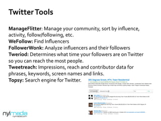 Twitter	
  Tools	
  
ManageFlitter:	
  Manage	
  your	
  community,	
  sort	
  by	
  inﬂuence,	
  
activity,	
  follow/following,	
  etc.	
  	
  
WeFollow:	
  Find	
  Inﬂuencers	
  
FollowerWonk:	
  Analyze	
  inﬂuencers	
  and	
  their	
  followers	
  
Tweriod:	
  Determines	
  what	
  time	
  your	
  followers	
  are	
  on	
  Twitter	
  
so	
  you	
  can	
  reach	
  the	
  most	
  people.	
  
Tweetreach:	
  Impressions,	
  reach	
  and	
  contributor	
  data	
  for	
  
phrases,	
  keywords,	
  screen	
  names	
  and	
  links.	
  
Topsy:	
  Search	
  engine	
  for	
  Twitter.	
  	
  
	
  
	
  
 