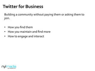 Twitter	
  for	
  Business	
  
	
  
Building	
  a	
  community	
  without	
  paying	
  them	
  or	
  asking	
  them	
  to	
  
join.	
  
	
  
•  How	
  you	
  ﬁnd	
  them	
  
•  How	
  you	
  maintain	
  and	
  ﬁnd	
  more	
  
•  How	
  to	
  engage	
  and	
  interact	
  
 