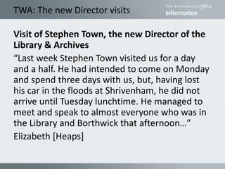 TWA: The new Director visits
Visit of Stephen Town, the new Director of the
Library & Archives
“Last week Stephen Town visited us for a day
and a half. He had intended to come on Monday
and spend three days with us, but, having lost
his car in the floods at Shrivenham, he did not
arrive until Tuesday lunchtime. He managed to
meet and speak to almost everyone who was in
the Library and Borthwick that afternoon…”
Elizabeth [Heaps]
 