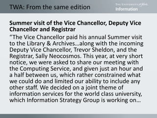 TWA: From the same edition
Summer visit of the Vice Chancellor, Deputy Vice
Chancellor and Registrar
“The Vice Chancellor paid his annual Summer visit
to the Library & Archives…along with the incoming
Deputy Vice Chancellor, Trevor Sheldon, and the
Registrar, Sally Neocosmos. This year, at very short
notice, we were asked to share our meeting with
the Computing Service, and given just an hour and
a half between us, which rather constrained what
we could do and limited our ability to include any
other staff. We decided on a joint theme of
information services for the world class university,
which Information Strategy Group is working on…
 