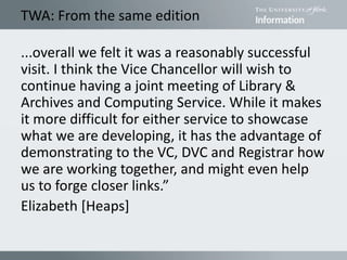 TWA: From the same edition
...overall we felt it was a reasonably successful
visit. I think the Vice Chancellor will wish to
continue having a joint meeting of Library &
Archives and Computing Service. While it makes
it more difficult for either service to showcase
what we are developing, it has the advantage of
demonstrating to the VC, DVC and Registrar how
we are working together, and might even help
us to forge closer links.”
Elizabeth [Heaps]
 