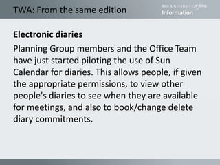 TWA: From the same edition
Electronic diaries
Planning Group members and the Office Team
have just started piloting the use of Sun
Calendar for diaries. This allows people, if given
the appropriate permissions, to view other
people's diaries to see when they are available
for meetings, and also to book/change delete
diary commitments.
 