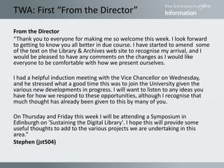 TWA: First “From the Director”
From the Director
“Thank you to everyone for making me so welcome this week. I look forward
to getting to know you all better in due course. I have started to amend some
of the text on the Library & Archives web site to recognise my arrival, and I
would be pleased to have any comments on the changes as I would like
everyone to be comfortable with how we present ourselves.
I had a helpful induction meeting with the Vice Chancellor on Wednesday,
and he stressed what a good time this was to join the University given the
various new developments in progress. I will want to listen to any ideas you
have for how we respond to these opportunities, although I recognise that
much thought has already been given to this by many of you.
On Thursday and Friday this week I will be attending a Symposium in
Edinburgh on 'Sustaining the Digital Library'. I hope this will provide some
useful thoughts to add to the various projects we are undertaking in this
area.”
Stephen (jst504)
 