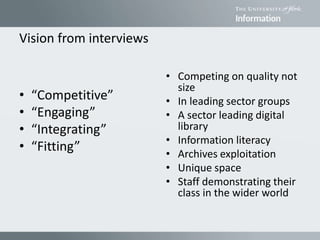 Vision from interviews
• “Competitive”
• “Engaging”
• “Integrating”
• “Fitting”
• Competing on quality not
size
• In leading sector groups
• A sector leading digital
library
• Information literacy
• Archives exploitation
• Unique space
• Staff demonstrating their
class in the wider world
 