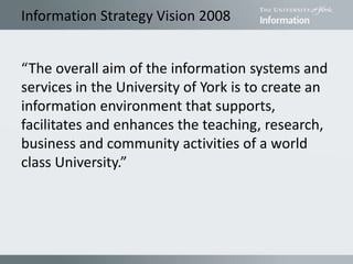 Information Strategy Vision 2008
“The overall aim of the information systems and
services in the University of York is to create an
information environment that supports,
facilitates and enhances the teaching, research,
business and community activities of a world
class University.”
 
