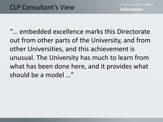 CLP Consultant’s View
“… embedded excellence marks this Directorate
out from other parts of the University, and from
other Universities, and this achievement is
unusual. The University has much to learn from
what has been done here, and it provides what
should be a model …”
 
