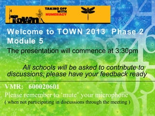 Welcome to TOWN 2013 Phase 2
Module 5
The presentation will commence at 3:30pm
All schools will be asked to contribute to
discussions; please have your feedback ready
VMR: 600020601
Please remember to ‘mute’ your microphone
( when not participating in discussions through the meeting )
 