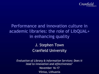 Performance and innovation culture in
academic libraries: the role of LibQUAL+
in enhancing quality
J. Stephen Town
Cranfield University
Evaluation of Library & Information Services: Does it
lead to innovation and effectiveness?
November 16-17
Vilnius, Lithuania
 