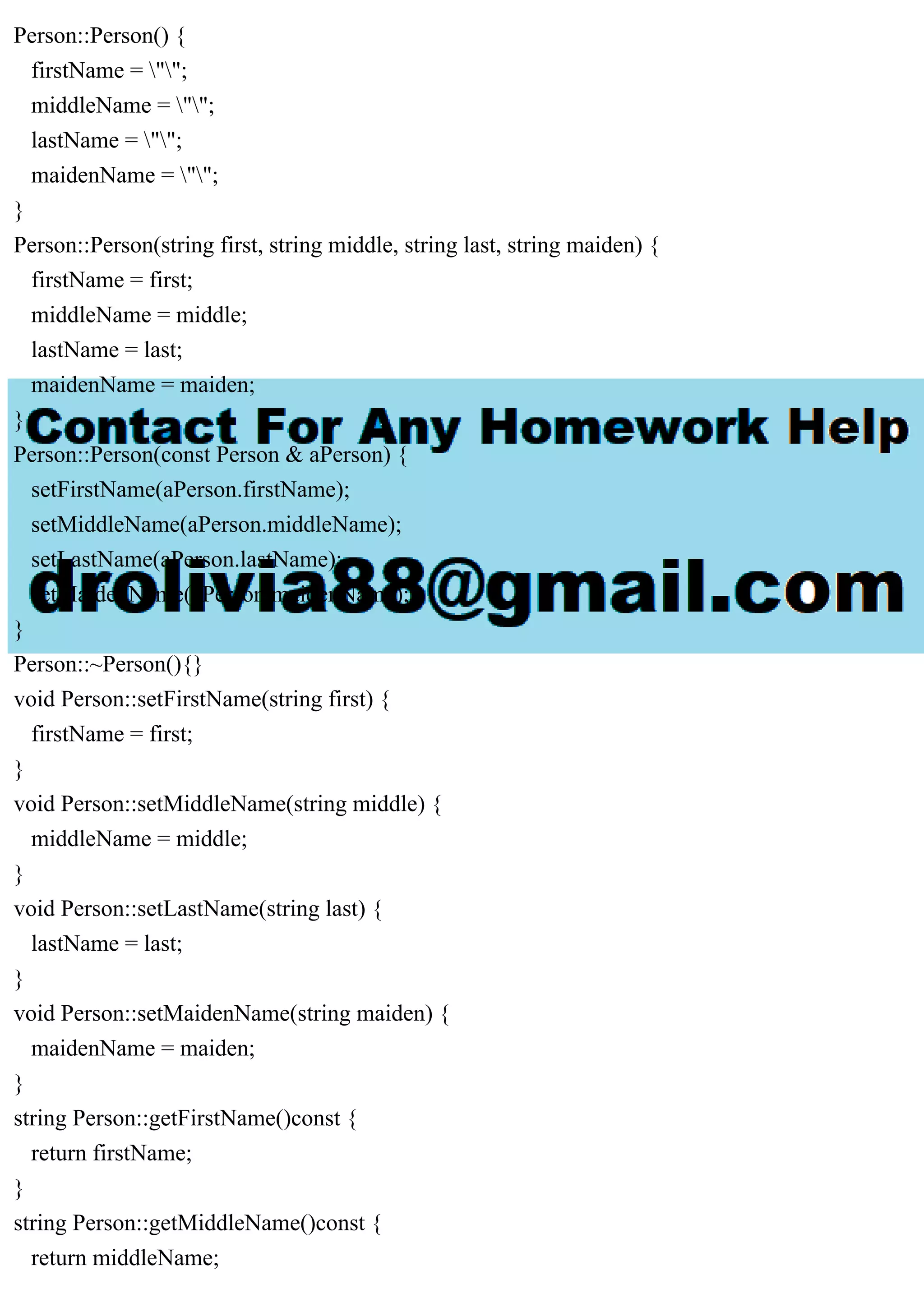 Person::Person() {
firstName = "";
middleName = "";
lastName = "";
maidenName = "";
}
Person::Person(string first, string middle, string last, string maiden) {
firstName = first;
middleName = middle;
lastName = last;
maidenName = maiden;
}
Person::Person(const Person & aPerson) {
setFirstName(aPerson.firstName);
setMiddleName(aPerson.middleName);
setLastName(aPerson.lastName);
setMaidenName(aPerson.maidenName);
}
Person::~Person(){}
void Person::setFirstName(string first) {
firstName = first;
}
void Person::setMiddleName(string middle) {
middleName = middle;
}
void Person::setLastName(string last) {
lastName = last;
}
void Person::setMaidenName(string maiden) {
maidenName = maiden;
}
string Person::getFirstName()const {
return firstName;
}
string Person::getMiddleName()const {
return middleName;
 