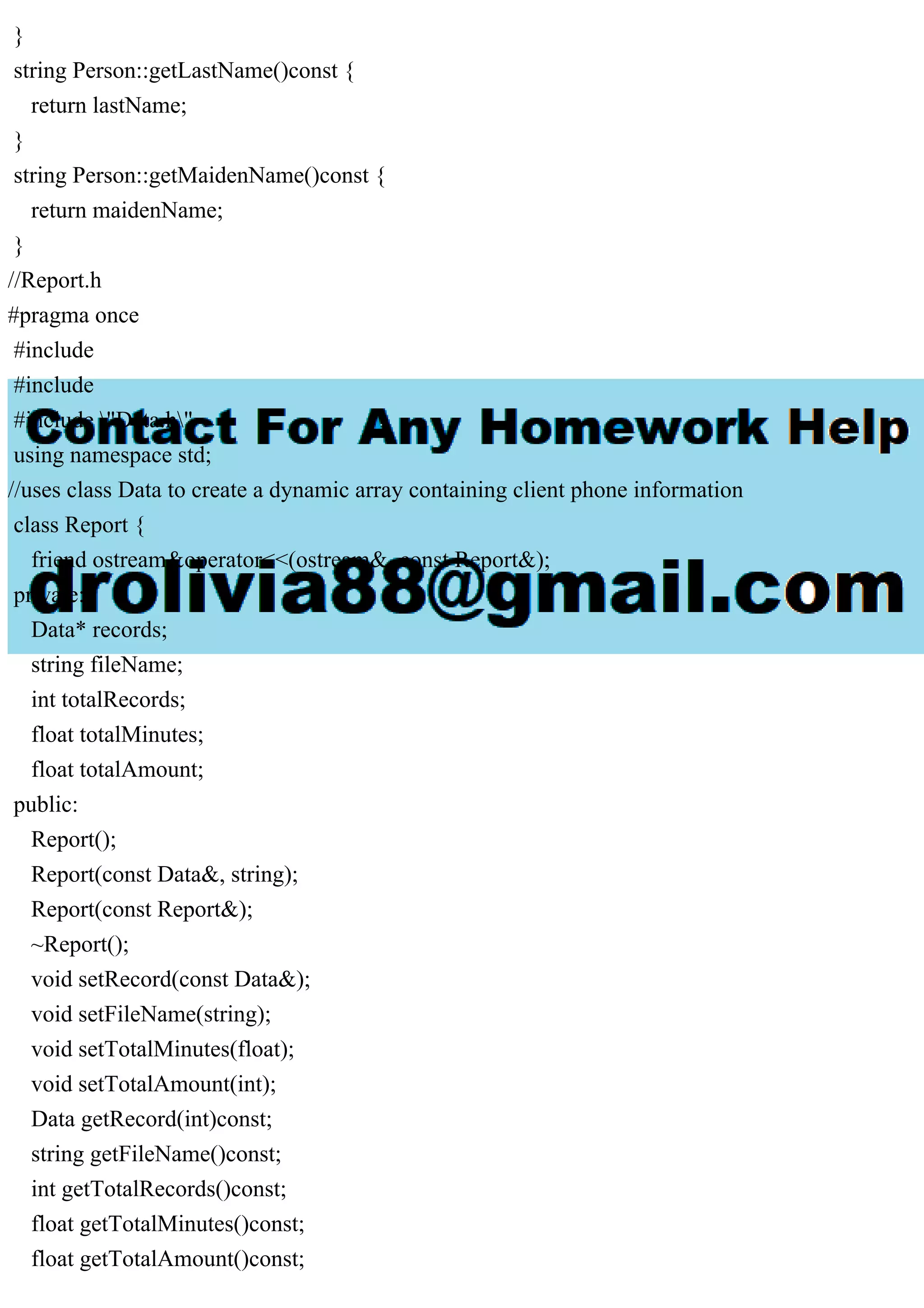 }
string Person::getLastName()const {
return lastName;
}
string Person::getMaidenName()const {
return maidenName;
}
//Report.h
#pragma once
#include
#include
#include "Data.h"
using namespace std;
//uses class Data to create a dynamic array containing client phone information
class Report {
friend ostream&operator<<(ostream&, const Report&);
private:
Data* records;
string fileName;
int totalRecords;
float totalMinutes;
float totalAmount;
public:
Report();
Report(const Data&, string);
Report(const Report&);
~Report();
void setRecord(const Data&);
void setFileName(string);
void setTotalMinutes(float);
void setTotalAmount(int);
Data getRecord(int)const;
string getFileName()const;
int getTotalRecords()const;
float getTotalMinutes()const;
float getTotalAmount()const;
 
