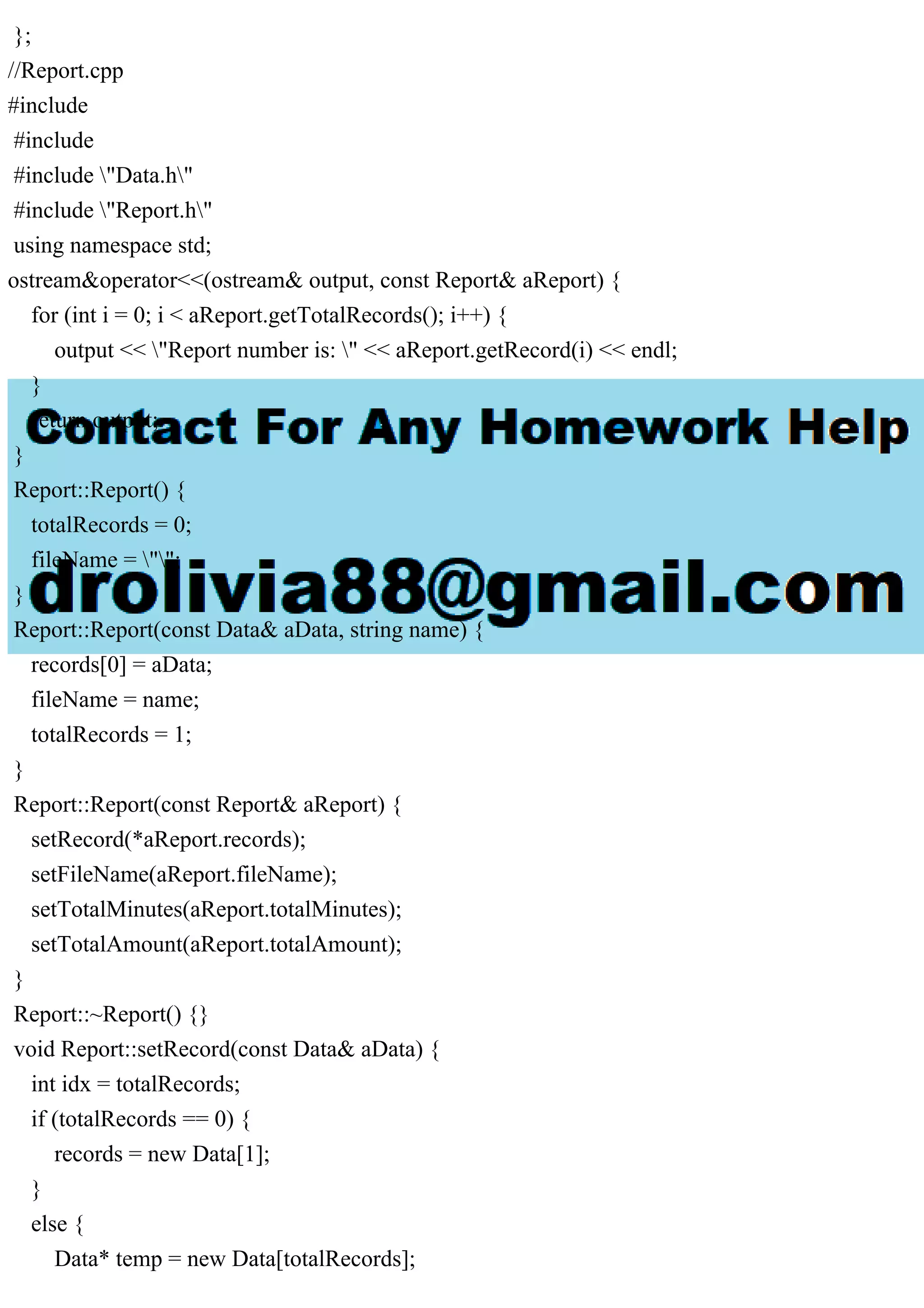 };
//Report.cpp
#include
#include
#include "Data.h"
#include "Report.h"
using namespace std;
ostream&operator<<(ostream& output, const Report& aReport) {
for (int i = 0; i < aReport.getTotalRecords(); i++) {
output << "Report number is: " << aReport.getRecord(i) << endl;
}
return output;
}
Report::Report() {
totalRecords = 0;
fileName = "";
}
Report::Report(const Data& aData, string name) {
records[0] = aData;
fileName = name;
totalRecords = 1;
}
Report::Report(const Report& aReport) {
setRecord(*aReport.records);
setFileName(aReport.fileName);
setTotalMinutes(aReport.totalMinutes);
setTotalAmount(aReport.totalAmount);
}
Report::~Report() {}
void Report::setRecord(const Data& aData) {
int idx = totalRecords;
if (totalRecords == 0) {
records = new Data[1];
}
else {
Data* temp = new Data[totalRecords];
 