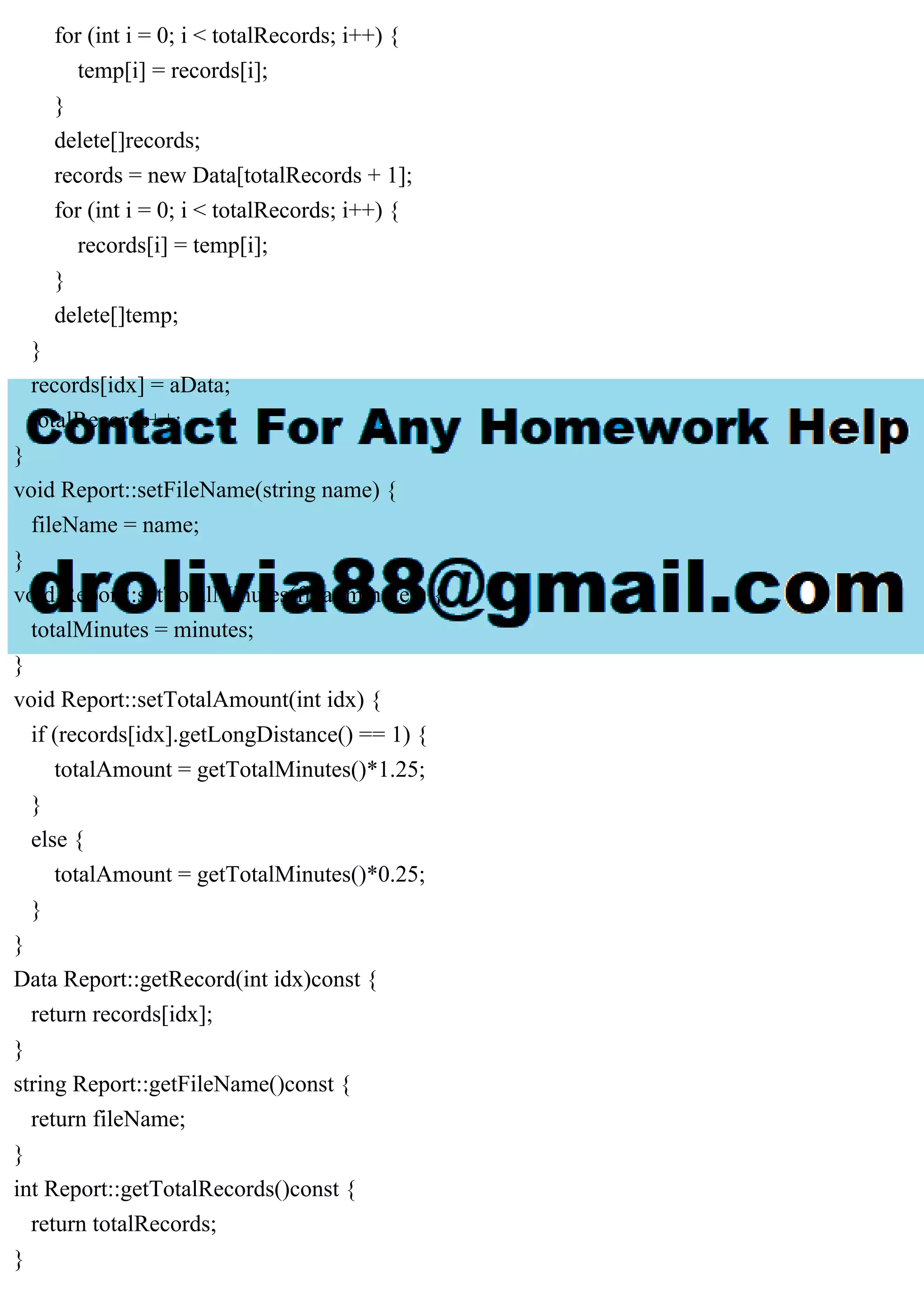 for (int i = 0; i < totalRecords; i++) {
temp[i] = records[i];
}
delete[]records;
records = new Data[totalRecords + 1];
for (int i = 0; i < totalRecords; i++) {
records[i] = temp[i];
}
delete[]temp;
}
records[idx] = aData;
totalRecords++;
}
void Report::setFileName(string name) {
fileName = name;
}
void Report::setTotalMinutes(float minutes) {
totalMinutes = minutes;
}
void Report::setTotalAmount(int idx) {
if (records[idx].getLongDistance() == 1) {
totalAmount = getTotalMinutes()*1.25;
}
else {
totalAmount = getTotalMinutes()*0.25;
}
}
Data Report::getRecord(int idx)const {
return records[idx];
}
string Report::getFileName()const {
return fileName;
}
int Report::getTotalRecords()const {
return totalRecords;
}
 