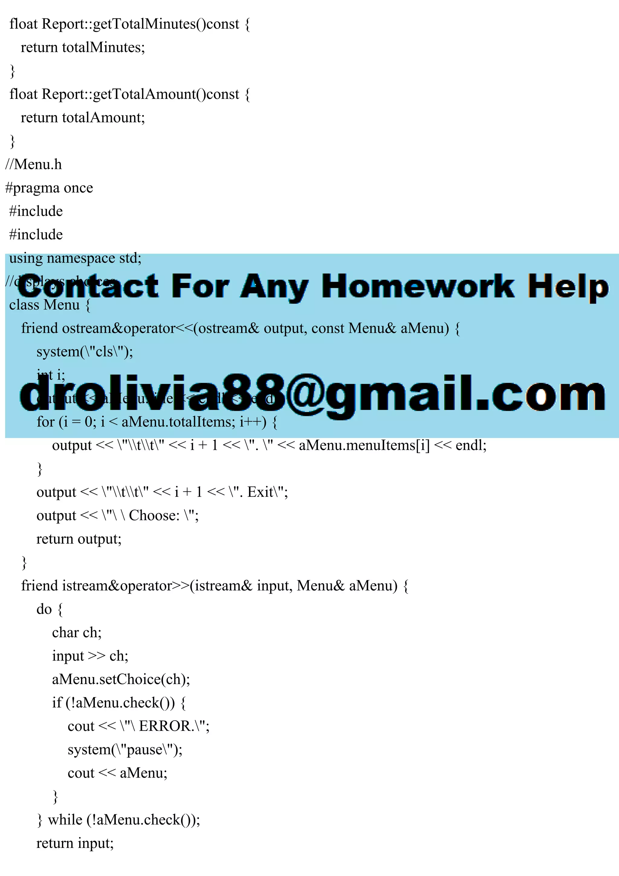 float Report::getTotalMinutes()const {
return totalMinutes;
}
float Report::getTotalAmount()const {
return totalAmount;
}
//Menu.h
#pragma once
#include
#include
using namespace std;
//displays choices
class Menu {
friend ostream&operator<<(ostream& output, const Menu& aMenu) {
system("cls");
int i;
output << aMenu.title << endl << endl;
for (i = 0; i < aMenu.totalItems; i++) {
output << "tt" << i + 1 << ". " << aMenu.menuItems[i] << endl;
}
output << "tt" << i + 1 << ". Exit";
output << "  Choose: ";
return output;
}
friend istream&operator>>(istream& input, Menu& aMenu) {
do {
char ch;
input >> ch;
aMenu.setChoice(ch);
if (!aMenu.check()) {
cout << " ERROR.";
system("pause");
cout << aMenu;
}
} while (!aMenu.check());
return input;
 