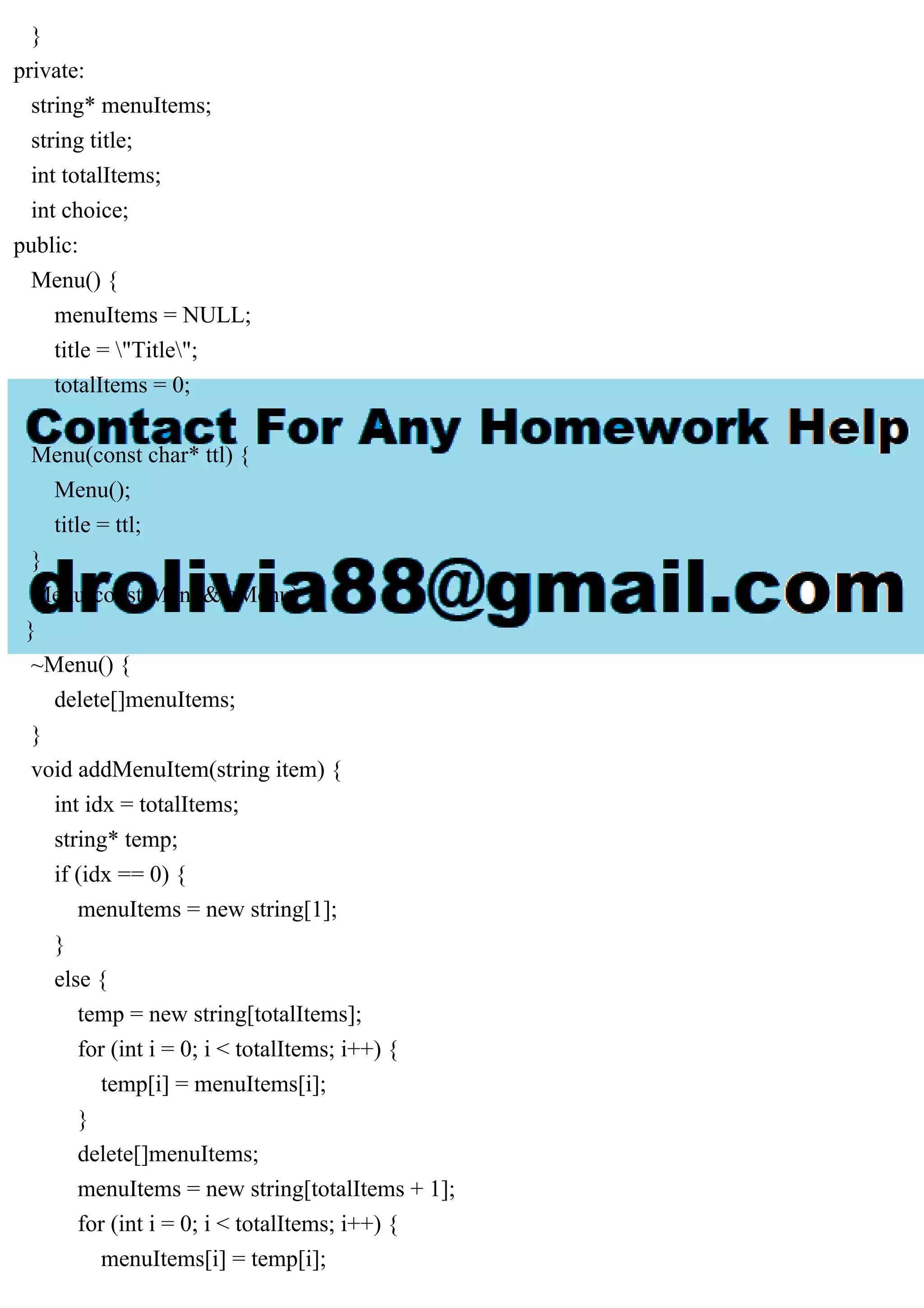 }
private:
string* menuItems;
string title;
int totalItems;
int choice;
public:
Menu() {
menuItems = NULL;
title = "Title";
totalItems = 0;
}
Menu(const char* ttl) {
Menu();
title = ttl;
}
Menu(const Menu& aMenu) {
}
~Menu() {
delete[]menuItems;
}
void addMenuItem(string item) {
int idx = totalItems;
string* temp;
if (idx == 0) {
menuItems = new string[1];
}
else {
temp = new string[totalItems];
for (int i = 0; i < totalItems; i++) {
temp[i] = menuItems[i];
}
delete[]menuItems;
menuItems = new string[totalItems + 1];
for (int i = 0; i < totalItems; i++) {
menuItems[i] = temp[i];
 